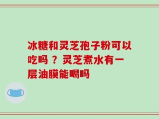 冰糖和灵芝孢子粉可以吃吗 ？灵芝煮水有一层油膜能喝吗
