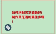 如何泡制灵芝酒最好(制作灵芝酒的最佳步骤)