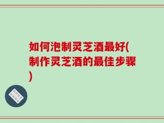 如何泡制灵芝酒最好(制作灵芝酒的最佳步骤)