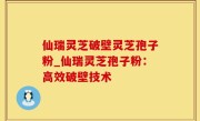仙瑞灵芝破壁灵芝孢子粉_仙瑞灵芝孢子粉：高效破壁技术
