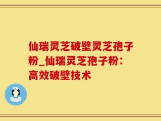 仙瑞灵芝破壁灵芝孢子粉_仙瑞灵芝孢子粉：高效破壁技术