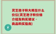 灵芝孢子粉大概在什么价位(灵芝孢子粉价格介绍及购买建议 - 商品购买指南)