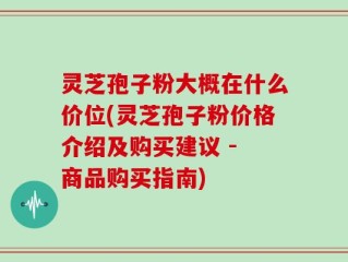 灵芝孢子粉大概在什么价位(灵芝孢子粉价格介绍及购买建议 - 商品购买指南)
