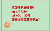 灵芝孢子油拼音(líng zhī bāo zǐ yóu：如何正确拼读灵芝孢子油？)