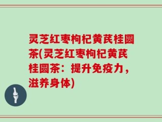 灵芝红枣枸杞黄芪桂圆茶(灵芝红枣枸杞黄芪桂圆茶：提升免疫力，滋养身体)