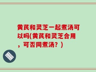 黄芪和灵芝一起煮汤可以吗(黄芪和灵芝合用，可否同煮汤？)