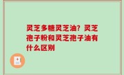 灵芝多糖灵芝油？灵芝孢子粉和灵芝孢子油有什么区别