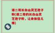 谭二哥长白山灵芝孢子粉(谭二哥的长白山灵芝孢子粉，让身体倍儿棒)