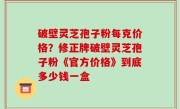 破壁灵芝孢子粉每克价格？修正牌破壁灵芝孢子粉《官方价格》到底多少钱一盒