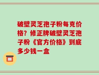 破壁灵芝孢子粉每克价格？修正牌破壁灵芝孢子粉《官方价格》到底多少钱一盒