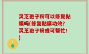 灵芝孢子粉可以修复黏膜吗(修复黏膜功效？灵芝孢子粉或可帮忙！)