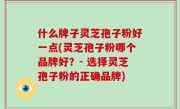 什么牌子灵芝孢子粉好一点(灵芝孢子粉哪个品牌好？- 选择灵芝孢子粉的正确品牌)