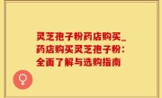 灵芝孢子粉药店购买_药店购买灵芝孢子粉：全面了解与选购指南