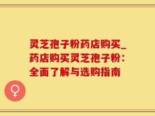 灵芝孢子粉药店购买_药店购买灵芝孢子粉：全面了解与选购指南