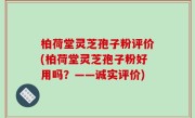 柏荷堂灵芝孢子粉评价(柏荷堂灵芝孢子粉好用吗？——诚实评价)
