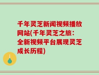 千年灵芝新闻视频播放网站(千年灵芝之旅：全新视频平台展现灵芝成长历程)