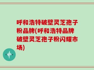 呼和浩特破壁灵芝孢子粉品牌(呼和浩特品牌破壁灵芝孢子粉闪耀市场)