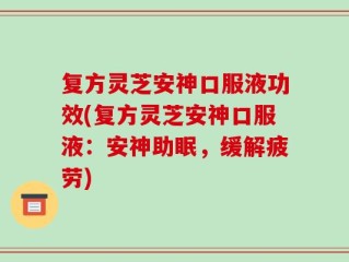 复方灵芝安神口服液功效(复方灵芝安神口服液：安神助眠，缓解疲劳)