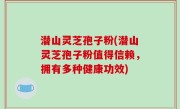 潜山灵芝孢子粉(潜山灵芝孢子粉值得信赖，拥有多种健康功效)