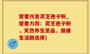 楚君代言灵芝孢子粉_楚君力荐：灵芝孢子粉，天然养生圣品，健康生活新选择)