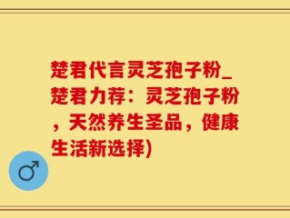 楚君代言灵芝孢子粉_楚君力荐：灵芝孢子粉，天然养生圣品，健康生活新选择)