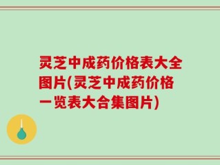 灵芝中成药价格表大全图片(灵芝中成药价格一览表大合集图片)