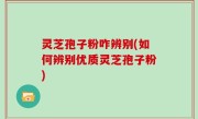 灵芝孢子粉咋辨别(如何辨别优质灵芝孢子粉)