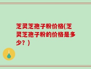 芝灵芝孢子粉价格(芝灵芝孢子粉的价格是多少？)