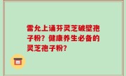雷允上诵芬灵芝破壁孢子粉？健康养生必备的灵芝孢子粉？