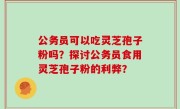 公务员可以吃灵芝孢子粉吗？探讨公务员食用灵芝孢子粉的利弊？