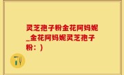 灵芝孢子粉金花阿妈妮_金花阿妈妮灵芝孢子粉：)
