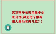 灵芝孢子每天用量多少克合适(灵芝孢子推荐摄入量为每天几克？)