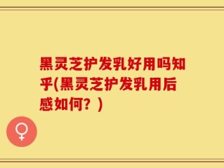 黑灵芝护发乳好用吗知乎(黑灵芝护发乳用后感如何？)