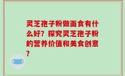 灵芝孢子粉做面食有什么好？探究灵芝孢子粉的营养价值和美食创意？