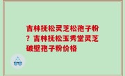 吉林抚松灵芝松孢子粉？吉林抚松玉秀堂灵芝破壁孢子粉价格