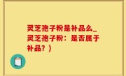 灵芝孢子粉是补品么_灵芝孢子粉：是否属于补品？)