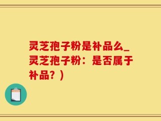 灵芝孢子粉是补品么_灵芝孢子粉：是否属于补品？)