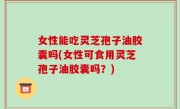 女性能吃灵芝孢子油胶囊吗(女性可食用灵芝孢子油胶囊吗？)