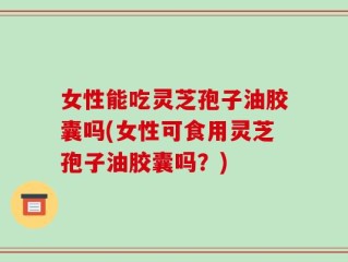 女性能吃灵芝孢子油胶囊吗(女性可食用灵芝孢子油胶囊吗？)