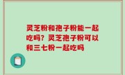 灵芝粉和孢子粉能一起吃吗？灵芝孢子粉可以和三七粉一起吃吗