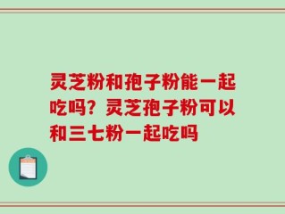 灵芝粉和孢子粉能一起吃吗？灵芝孢子粉可以和三七粉一起吃吗