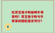 吃灵芝孢子粉能喝牛蒡茶吗？灵芝孢子粉与牛蒡茶的搭配是否可行？