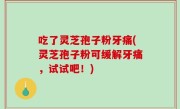吃了灵芝孢子粉牙痛(灵芝孢子粉可缓解牙痛，试试吧！)