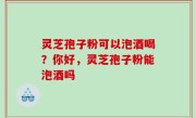 灵芝孢子粉可以泡酒喝？你好，灵芝孢子粉能泡酒吗