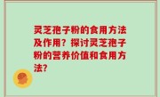 灵芝孢子粉的食用方法及作用？探讨灵芝孢子粉的营养价值和食用方法？