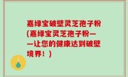 嘉绿宝破壁灵芝孢子粉(嘉绿宝灵芝孢子粉——让您的健康达到破壁境界！)