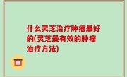 什么灵芝治疗肿瘤最好的(灵芝最有效的肿瘤治疗方法)