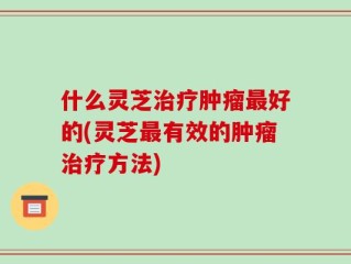 什么灵芝治疗肿瘤最好的(灵芝最有效的肿瘤治疗方法)