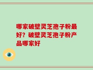 哪家破壁灵芝孢子粉最好？破壁灵芝孢子粉产品哪家好