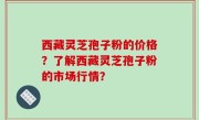 西藏灵芝孢子粉的价格？了解西藏灵芝孢子粉的市场行情？